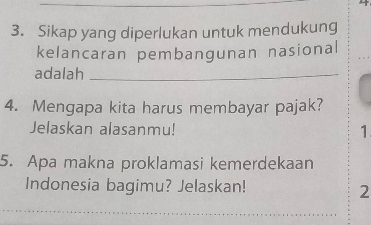 Sikap yang diperlukan untuk mendukung 
kelancaran pembangunan nasional 
adalah_ 
4. Mengapa kita harus membayar pajak? 
Jelaskan alasanmu! 
1 
5. Apa makna proklamasi kemerdekaan 
Indonesia bagimu? Jelaskan! 
2 
_