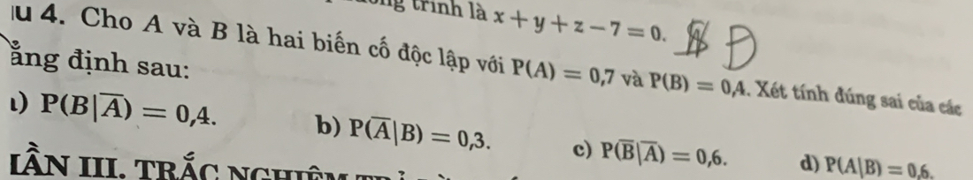 Sng trình là x+y+z-7=0. 
ằng định sau:
lu 4. Cho A và B là hai biến cố độc lập với P(A)=0,7 và P(B)=0,4. Xét tính đúng sai của các
P(B|overline A)=0,4. b) P(overline A|B)=0,3. c) P(overline B|overline A)=0,6. d) P(A|B)=0,6. 
IầN III. trắc nghiêm