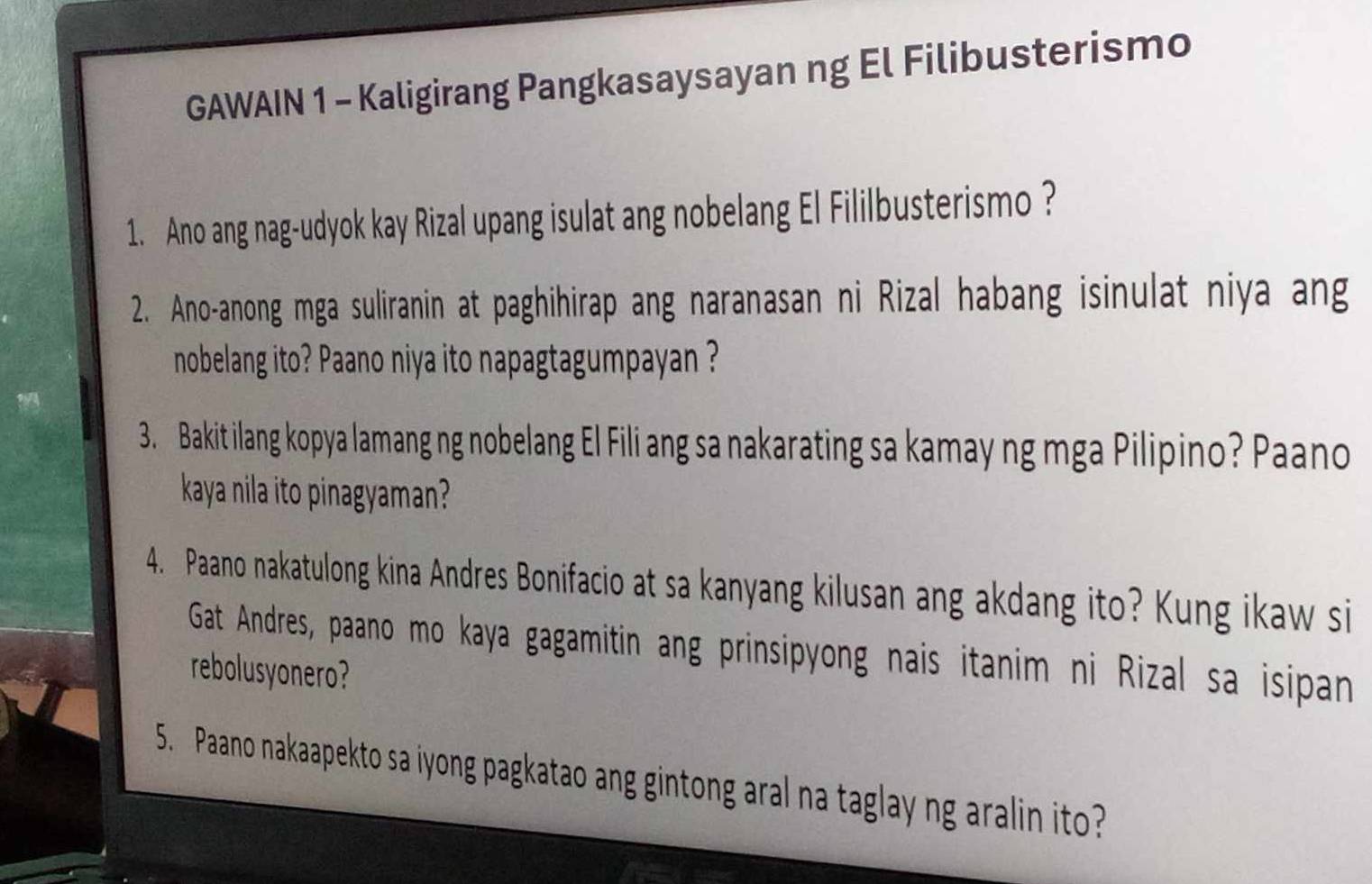 GAWAIN 1 - Kaligirang Pangkasaysayan ng El Filibusterismo 
1. Ano ang nag-udyok kay Rizal upang isulat ang nobelang El Fililbusterismo ? 
2. Ano-anong mga suliranin at paghihirap ang naranasan ni Rizal habang isinulat niya ang 
nobelang ito? Paano niya ito napagtagumpayan ? 
3. Bakit ilang kopya lamang ng nobelang El Fili ang sa nakarating sa kamay ng mga Pilipino? Paano 
kaya nila ito pinagyaman? 
4. Paano nakatulong kina Andres Bonifacio at sa kanyang kilusan ang akdang ito? Kung ikaw si 
Gat Andres, paano mo kaya gagamitin ang prinsipyong nais itanim ni Rizal sa isipan 
rebolusyonero? 
5. Paano nakaapekto sa iyong pagkatao ang gintong aral na taglay ng aralin ito?