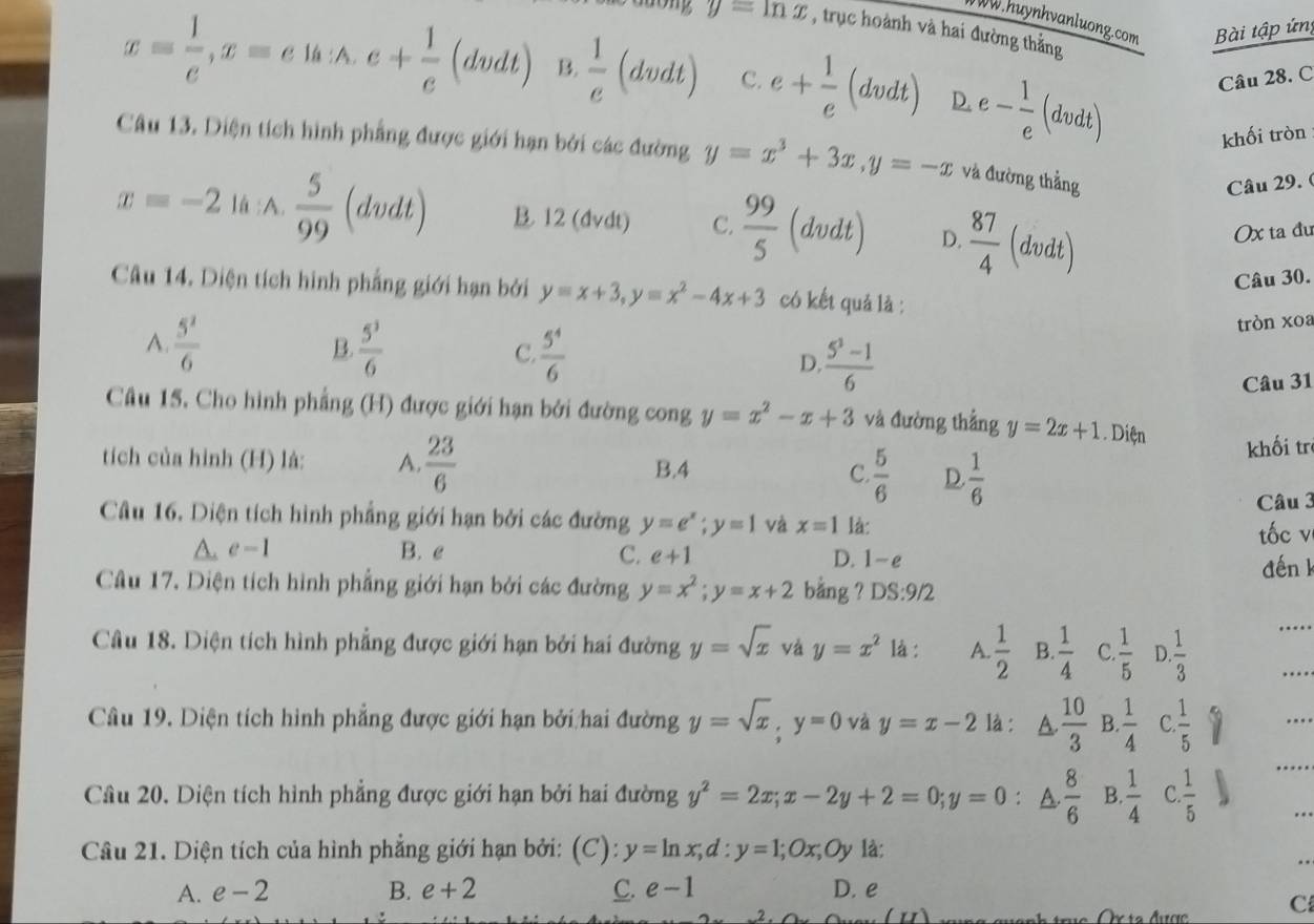 WW.huynhvanluong.com Bài tập ứn
g y=ln x , trục hoành và hai đường thắng
x= 1/e ,x=e1h:A.e+ 1/e (dvdt) B.  1/e  (dve LL C. e+ 1/e (dvdt) D. e- 1/e (dvdt) Câu 28. C
khối tròn
Câu 13. Diện tích hình phẳng được giới hạn bởi các đường y=x^3+3x,y=-x và đường thẳng
Câu 29. (
x=-2 là :A.  5/99 (dvdt) B. 12 (dvdt) C.  99/5 (dvdt) D.  87/4 (dvdt)
Ox ta đu
Câu 30.
Câu 14. Diện tích hình phẳng giới hạn bởi y=x+3,y=x^2-4x+3 có kết quả là :
tròn xoa
A.  5^2/6  B.  5^3/6  C  5^4/6  D.  (5^3-1)/6 
Câu 31
Câu 15. Cho hình phẳng (H) được giới hạn bởi đường cong y=x^2-x+3 và đường thắng y=2x+1.Dien
tíich của hình (H) là: A.  23/6  B.4 C  5/6  D.  1/6  khối tr
Câu 3
Câu 16. Diện tích hình phẳng giới hạn bởi các đường y=e^x;y=1 và x=1 là:
tốc v
A. e-1 B. e C. e+1 D. 1-e
đến k
Câu 17. Diện tích hình phẳng giới hạn bởi các đường y=x^2;y=x+2 bang ? DS:9/2
Câu 18. Diện tích hình phẳng được giới hạn bởi hai đường y=sqrt(x) và y=x^2 là : A.  1/2  B.  1/4  C.  1/5  D. 1/3 
_
Câu 19. Diện tích hình phẳng được giới hạn bởi hai đường y=sqrt(x),y=0 và y=x-2 là : A  10/3  B.  1/4  C.  1/5 
Câu 20. Diện tích hình phẳng được giới hạn bởi hai đường y^2=2x;x-2y+2=0;y=0 : a  8/6  B.  1/4  C.  1/5 
Câu 21. Diện tích của hình phẳng giới hạn bởi: (C): y=ln x,d:y=1;Ox,Oy là:
A. e-2 B. e+2 C. e-1 D. e
C