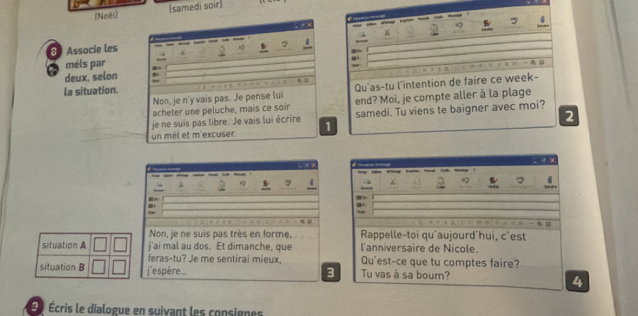 [Noël] (samedi soir)
8 Associe les 
V
méls par
deux, selon B 
la situation.
Non, je n'y vais pas. Je pense lui 
acheter une peluche, mais ce soir 
je ne suis pas libre. Je vais lui écrire 
1
un mél et m'excuser.

Non, je ne suis pas très en forme, 
situation A j'ai mal au dos. Et dimanche, que 
feras-tu? Je me sentirai mieux, 
situation B j'espère... 
3
) Écris le dialogue en suivant les consignes