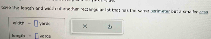 us wd e . 
Give the length and width of another rectangular lot that has the same perimeter but a smaller area.
width = ₹ yards
×
length = [ yards