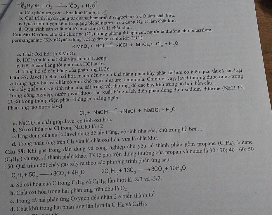 H_5OH+O_2xrightarrow (tO)^-CO_2+H_2+H_2O^(-2)
a. Các phản ứng oxi - hóa khử là a,b,d.
b. Quá trình luyện gang từ quặng hematite đỏ người ta sử CO làm chất khử.
c. Quá trình luyện kẽm từ quặng blend người ta sử dụng O_2 C làm chất khử
d. Qúa trình sản xuất xút từ muối ăn H_2O là chất khử .
* Câu 56: Để điều chế khí chlorine (Cl_2) trong phòng thí nghiệm, người ta thường cho potassium
permanganate (KMnO_4) tác dụng với hydrogen chloride (HCl):
KMnO_4+HClto Cl°KCl+MnCl_2+Cl_2+H_2O
a. Chất Oxi hóa là KMnO₄.
b. HCl vừa là chất khử vừa là môi trường.
c. Hệ số cân bằng tối giản của HCl là 16.
d. Tổng hệ số cân bằng của phản ứng là 36.
Câu 57: Javel là chất oxi hóa mạnh nên nó có khả năng phân hủy phân tử hữu cơ hiệu quả, tất cả các loại
vi trùng nguy hại và chất có mùi khó ngửi như ure, ammonia. Chính vì vậy, javel thường được dùng trong
việc tầy quần áo, vệ sinh nhà cửa, sát trùng vết thương, đồ đạc hay khử trùng hồ bơi, bồn cầu...
Trong công nghiệp, nước javel được sản xuất bằng cách diện phân dung dịch sodium chloride (NaCl 15-
20%) trong thùng điện phân không có màng ngăn.
Phản ứng tạo nước javel:
Cl_2+NaOHto NaCl+NaCl+NaOCl+H_2O
a. NaClO là chất giúp Javel có tính oxi hóa.
b. Số oxi hóa của Cl trong NaClO là +2
c. Ứng dụng của nước Javel dùng để tấy trùng, vệ sinh nhà cửa, khử trùng hồ bơi ....
d. Trong phản ứng trên Cl_2 vừa là chất oxi hóa, vừa là chất khử.
Câu 58: Khí gas trong dân dụng và công nghiệp chủ yếu có thành phần gồm propane (C_3H_8) , butane
(C_4H_10) và một số thành phần khác. Tỷ lệ pha trộn thông thường của propan và butan là 30:70;40:60;50
: 50. Quá trình đốt cháy gas xảy ra theo các phương trình phản ứng sau:
C_3H_8+5O_2to 3CO_2+4H_2O 2C_4H_10+13O_2to 8CO_2+10H_2O
a. Số oxi hóa của C trong C_3H_8 và C_4H_10 lần lượt là -8/3 và -5/2.
b. Chất oxi hóa trong hai phản ứng trên đều là O_2
c. Trong cả hai phản ứng Oxygen đều nhận 2 e biến thành O^(2-)
d. Chất khử trong hai phản ứng lần lượt là C_3H_8 và C_4H_10