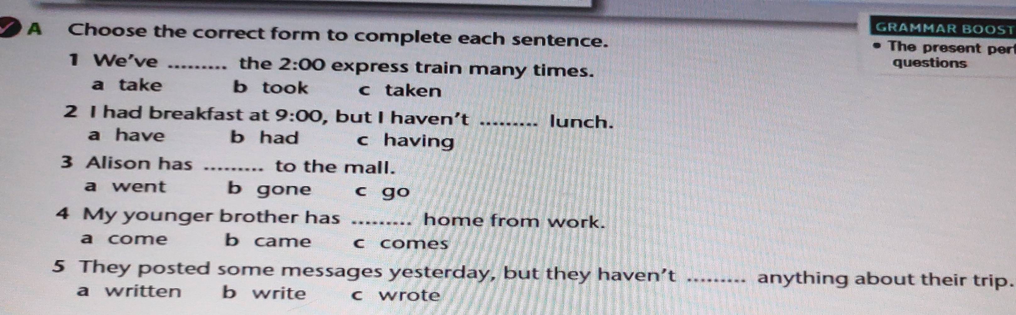 GRAMMAR BOÖST
A Choose the correct form to complete each sentence. The present per
1 We've _the 2:00 express train many times.
questions
a take b took c taken
2 I had breakfast at 9:00 , but I haven’t _lunch.
a have b had c having
3 Alison has _to the mall.
a went b gone c go
4 My younger brother has _home from work.
a come b came c comes
5 They posted some messages yesterday, but they haven’t _anything about their trip.
a written b write c wrote