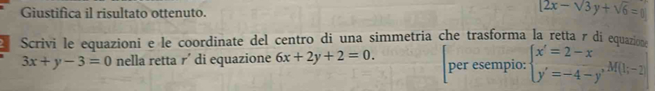 Giustifica il risultato ottenuto.
[2x-sqrt(3)y+sqrt(6)=0]
Scrivi le equazioni e le coordinate del centro di una simmetria che trasforma la retta γ di equazione
3x+y-3=0 nella retta r' di equazione 6x+2y+2=0. per esempio: beginarrayl x'=2-x y'=-4-y'endarray.  M(b-2)