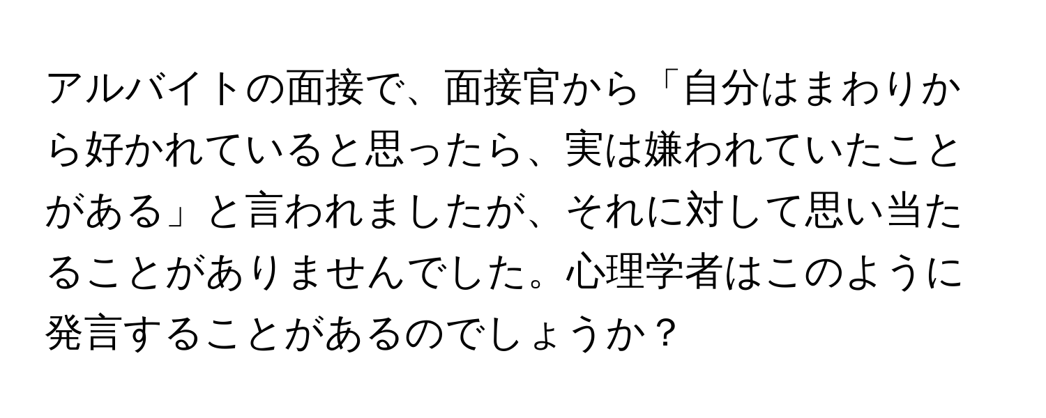 アルバイトの面接で、面接官から「自分はまわりから好かれていると思ったら、実は嫌われていたことがある」と言われましたが、それに対して思い当たることがありませんでした。心理学者はこのように発言することがあるのでしょうか？