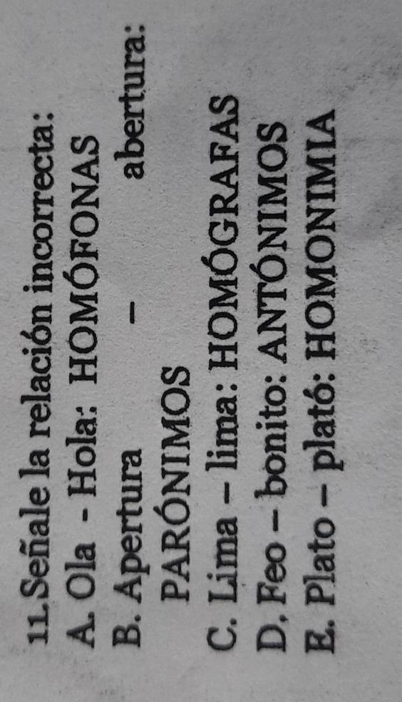 Señale la relación incorrecta:
A. Ola - Hola: HOMÓFONAS
B. Apertura abertura:
PARÓNIMOS
C. Lima - lima: HOMÓGRAFAS
D. Feo - bonito: ANTÓNIMOS
E. Plato - plató: HOMONIMIA