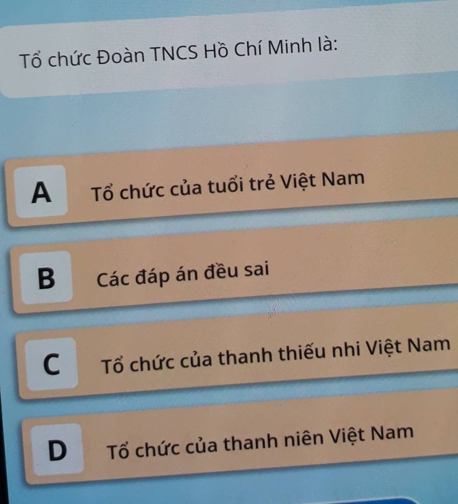 Tổ chức Đoàn TNCS Hồ Chí Minh là:
A Tổ chức của tuổi trẻ Việt Nam
B Các đáp án đều sai
C Tổ chức của thanh thiếu nhi Việt Nam
D Tổ chức của thanh niên Việt Nam