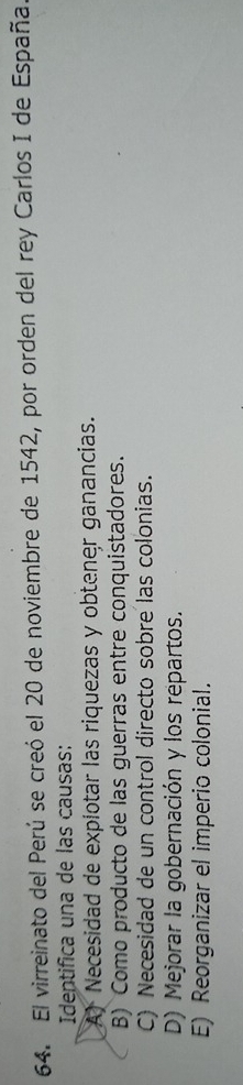 El virreinato del Perú se creó el 20 de noviembre de 1542, por orden del rey Carlos I de España
Identifica una de las causas:
A) Necesidad de expiotar las riquezas y obtener ganancias.
B) Como producto de las guerras entre conquistadores.
C) Necesidad de un control directo sobre las colonias.
D) Mejorar la gobernación y los repartos.
E) Reorganizar el imperio colonial.
