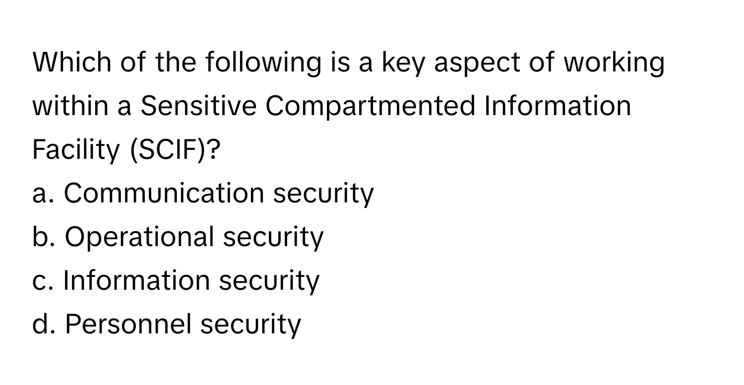 Which of the following is a key aspect of working within a Sensitive Compartmented Information Facility (SCIF)?

a. Communication security
b. Operational security
c. Information security
d. Personnel security