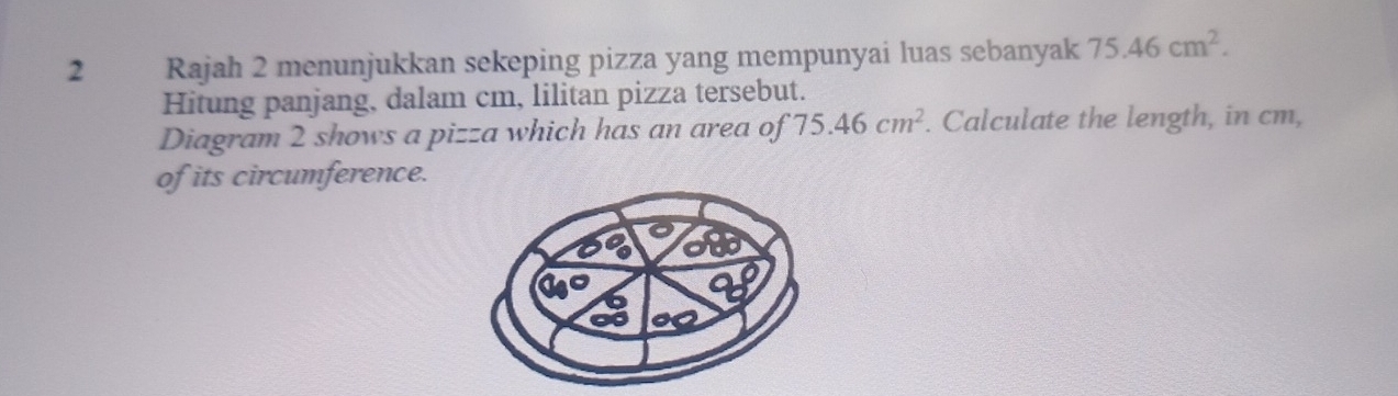 Rajah 2 menunjukkan sekeping pizza yang mempunyai luas sebanyak 75.46cm^2. 
Hitung panjang, dalam cm, lilitan pizza tersebut. 
Diagram 2 shows a pizza which has an area of 75.46cm^2. Calculate the length, in cm, 
of its circumference.