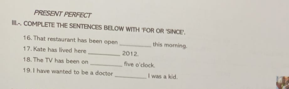 PRESENT PERFECT 
III.-. COMPLETE THE SENTENCES BELOW WITH ‘FOR OR ‘SINCE’. 
16. That restaurant has been open _this morning. 
17. Kate has lived here _2012. 
18. The TV has been on _five o'clock. 
19. I have wanted to be a doctor_ I was a kid.