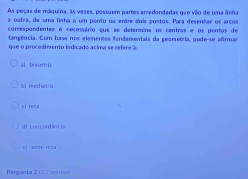 As peças de máquina, às vezes, possuem partes arredondadas que vão de uma linha
a outra, de uma linha a um ponto ou entre dois pontos. Para desenhar os arcos
correspondentes é necessário que se determine os centros e os pontos de
tangência. Com base nos elementos fundamentais da geometria, pode-se afirmar
que o procedimento indicado acima se refere à:
a) bissetriz
b) mediatriz
c) reta
d) concordância
e) semi-reta
Pergunta 2 (0,2 pontos)