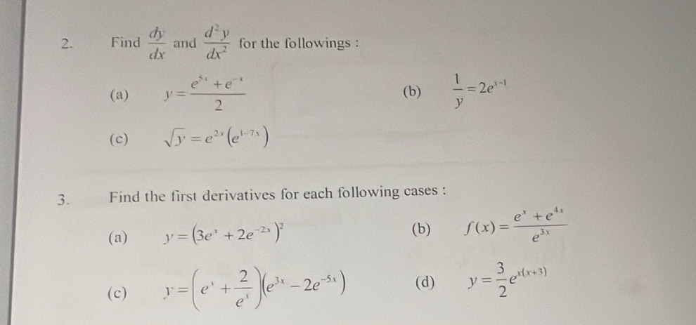 Find  dy/dx  and  d^2y/dx^2  for the followings : 
(a) y= (e^(5x)+e^(-x))/2  (b)  1/y =2e^(x-1)
(c) sqrt(y)=e^(2x)(e^(1-7x))
3. Find the first derivatives for each following cases : 
(a) y=(3e^x+2e^(-2x))^2 f(x)= (e^x+e^(4x))/e^(3x) 
(b) 
(c) y=(e^x+ 2/e^x )(e^(3x)-2e^(-5x)) (d) y= 3/2 e^(x(x+3))