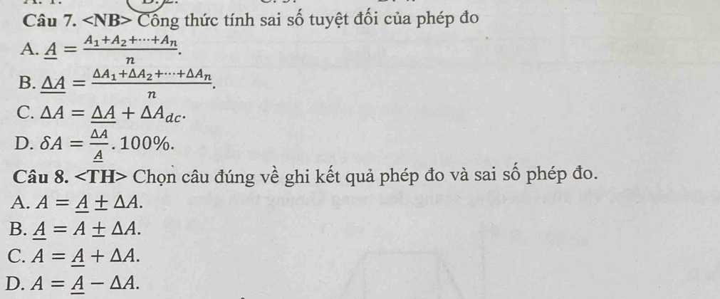 ∠ NB> Cổng thức tính sai số tuyệt đối của phép đo
A. _ A=frac A_1+A_2+·s +A_nn.
B. _ △ A=frac △ A_1+△ A_2+·s +△ A_nn.
C. △ A=_ △ A+△ A_dc.
D. delta A=frac △ A_ A.100%. 
Câu 8. Chọn câu đúng về ghi kết quả phép đo và sai số phép đo.
A. A=_ A± △ A.
B. _ A=A± △ A.
C. A=_ A+△ A.
D. A=_ A-△ A.