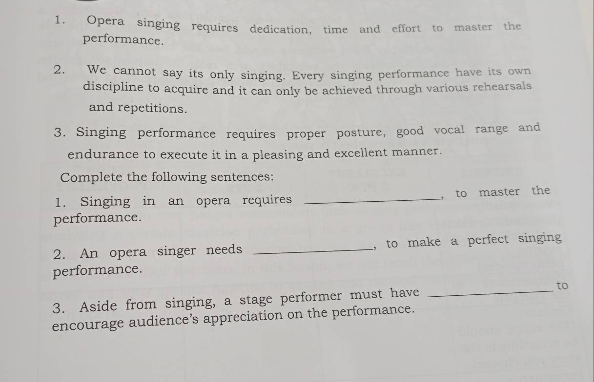 Opera singing requires dedication, time and effort to master the 
performance. 
2. We cannot say its only singing. Every singing performance have its own 
discipline to acquire and it can only be achieved through various rehearsals 
and repetitions. 
3. Singing performance requires proper posture, good vocal range and 
endurance to execute it in a pleasing and excellent manner. 
Complete the following sentences: 
1. Singing in an opera requires _， to master the 
performance. 
2. An opera singer needs _, to make a perfect singing 
performance. 
3. Aside from singing, a stage performer must have _to 
encourage audience’s appreciation on the performance.