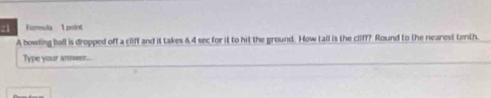 Formula 1 point 
A bowling ball is dropped off a cliff and it takes 6.4 sec for it to hit the ground. How tall is the cliff? Round to the nearest tenth. 
Type your amowen...