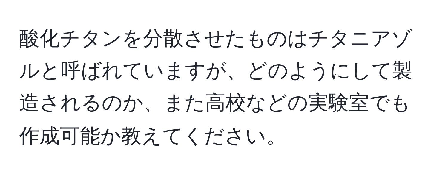 酸化チタンを分散させたものはチタニアゾルと呼ばれていますが、どのようにして製造されるのか、また高校などの実験室でも作成可能か教えてください。