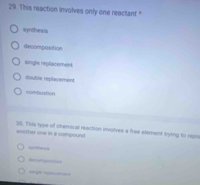 This reaction involves only one reactant *
synthesis
decomposition
single replacement
double replacement
combustion
30. This type of chemical reaction involves a free element trying to repla
another one in a compound
syathesis
decomposition
single replacement