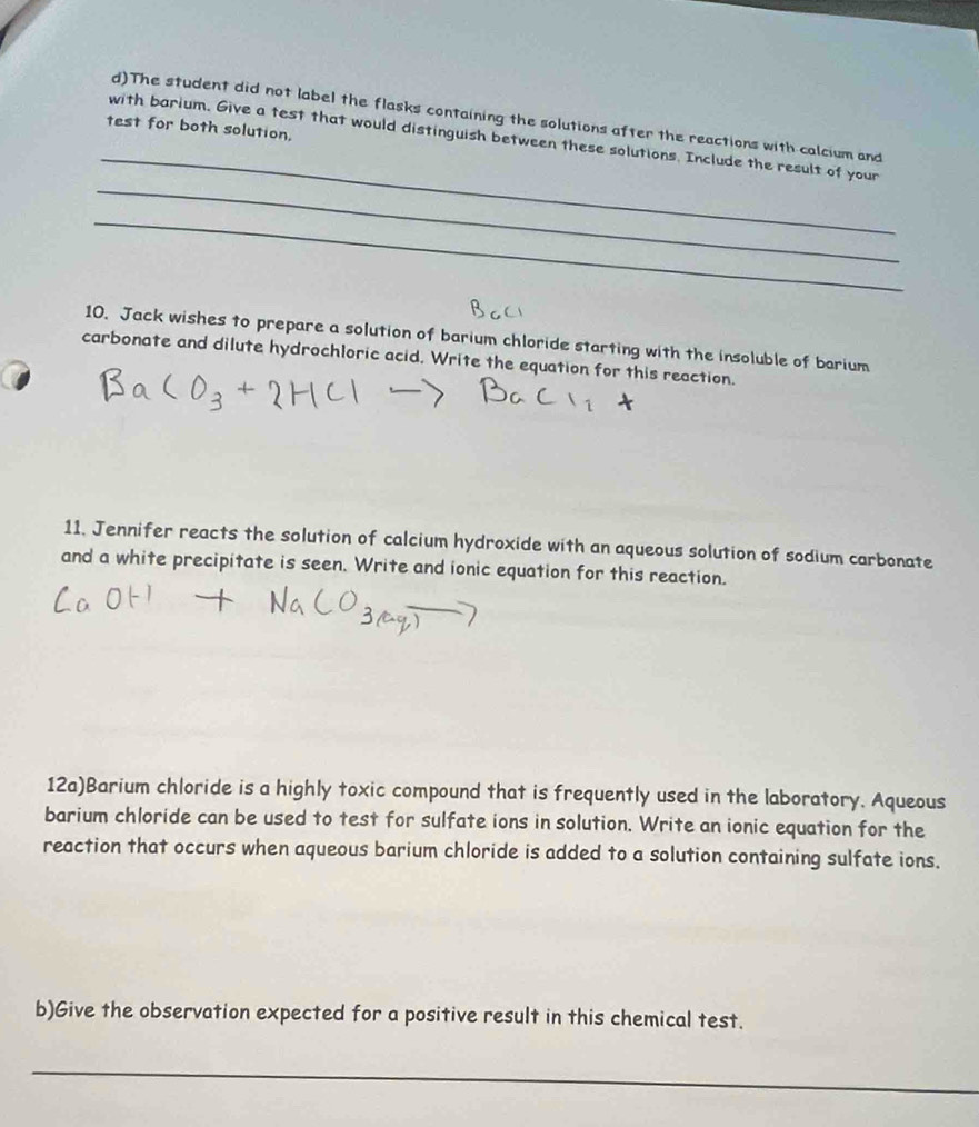 The student did not label the flasks containing the solutions after the reactions with calcium and 
test for both solution. 
_ 
_ 
with barium. Give a test that would distinguish between these solutions. Include the result of your 
_ 
10. Jack wishes to prepare a solution of barium chloride starting with the insoluble of barium 
carbonate and dilute hydrochloric acid. Write the equation for this reaction. 
11. Jennifer reacts the solution of calcium hydroxide with an aqueous solution of sodium carbonate 
and a white precipitate is seen. Write and ionic equation for this reaction. 
12a)Barium chloride is a highly toxic compound that is frequently used in the laboratory. Aqueous 
barium chloride can be used to test for sulfate ions in solution. Write an ionic equation for the 
reaction that occurs when aqueous barium chloride is added to a solution containing sulfate ions. 
b)Give the observation expected for a positive result in this chemical test. 
_