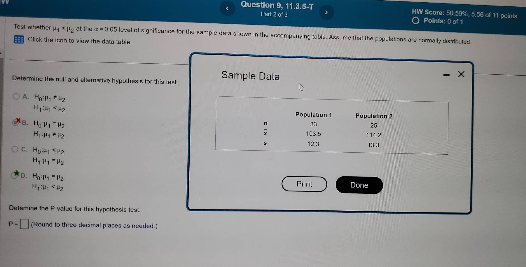 < Question 9, 11.3.5-T HW Score:  50.59%, 5.56 of 11 points
>
Part 2 of 3 Points: 0 of 1
Test whether mu _1 at the alpha =0.05 level of significance for the sample data shown in the accompanying table. Assume that the populations are normally distributed.
Click the icon to view the data table.
Sample Data
Determine the null and alternative hypothesis for this test.
A. H_0:mu _1!= mu _2
H_1:mu _1
Population 1 Population 2
B. H_0:mu _1=mu _2
n
33
25
x
H_1:mu _1!= mu _2 103.5 114.2
s 12.3 13.3
C. H_0:mu _1
H_1:mu _1=mu _2
D. H_0:mu _1=mu _2
H_1:mu _1
Print Done
Detemine the P -value for this hypothesis test.
P=□ (Round to three decimal places as needed.)