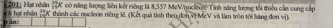 201: Hạt nhân _(19)^(39)K có năng lượng liên kết riêng là 8,557 MeV/nucleon. Tính năng lượng tối thiểu cần cung cấp 
ch hạt nhân beginarrayr 39 19 hline endarray K thành các nucleon riêng lẻ. (Kết quả tính theo đơn vị MeV và làm tròn tới hàng đơn vị). 
p án: