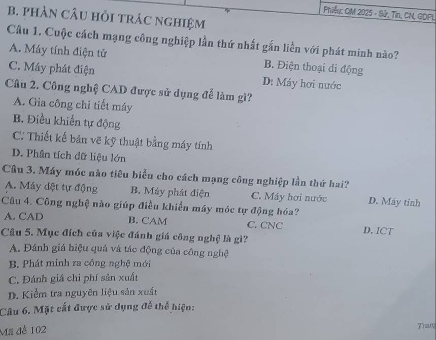 Phiểu: QM 2025 - Sử, Tin, CN, GDPL
B. pHAN CÂU HỏI tRÁC nGHIệM
Câu 1. Cuộc cách mạng công nghiệp lần thứ nhất gắn liền với phát minh nào?
A. Máy tính điện tử B. Điện thoại di động
C. Máy phát điện D: Máy hơi nước
Câu 2. Công nghệ CAD được sử dụng để làm gì?
A. Gia công chi tiết máy
B. Điều khiển tự động
C. Thiết kế bản vẽ kỹ thuật bằng máy tính
D. Phân tích dữ liệu lớn
Câu 3. Máy móc nào tiêu biểu cho cách mạng công nghiệp lần thứ hai?
A. Máy đệt tự động B. Máy phát điện C. Máy hơi nước D. Máy tính
Câu 4. Công nghệ nào giúp điều khiển máy móc tự động hóa?
A. CAD B. CAM C. CNC D. ICT
Câu 5. Mục đích của việc đánh giá công nghệ là gì?
A. Đánh giá hiệu quả và tác động của công nghệ
B. Phát minh ra công nghệ mới
C. Đánh giá chi phí sản xuất
D. Kiểm tra nguyên liệu sản xuất
Câu 6. Mặt cắt được sử dụng để thể hiện:
Mã đề 102 Trang