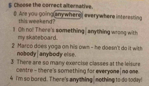 § Choose the correct alternative.
0 Are you going anywhere| everywhere interesting
this weekend?
1 Oh no! There's something|anything wrong with
my skateboard.
2 Marco does yoga on his own - he doesn’t do it with
nobody|anybody else.
3 There are so many exercise classes at the leisure
centre - there’s something for everyone | no one.
4 I'm so bored. There's anything|nothing to do today!