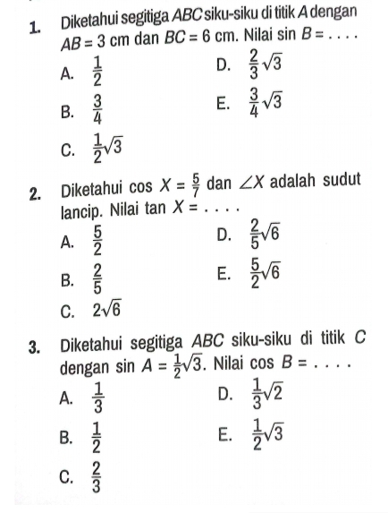 Diketahui segitiga ABC siku-siku di titik A dengan
AB=3cm dan BC=6cm. Nilai sin B= _
A.  1/2  D.  2/3 sqrt(3)
B.  3/4  E.  3/4 sqrt(3)
C.  1/2 sqrt(3)
2. Diketahui cos X= 5/7  dan ∠ X adalah sudut
lancip. Nilai tan X=..... _
D.
A.  5/2   2/5 sqrt(6)
E.
B.  2/5   5/2 sqrt(6)
C. 2sqrt(6)
3. Diketahui segitiga ABC siku-siku di titik C
dengan sin A= 1/2 sqrt(3). Nilai cos B= _
D.
A.  1/3   1/3 sqrt(2)
E.
B.  1/2   1/2 sqrt(3)
C.  2/3 