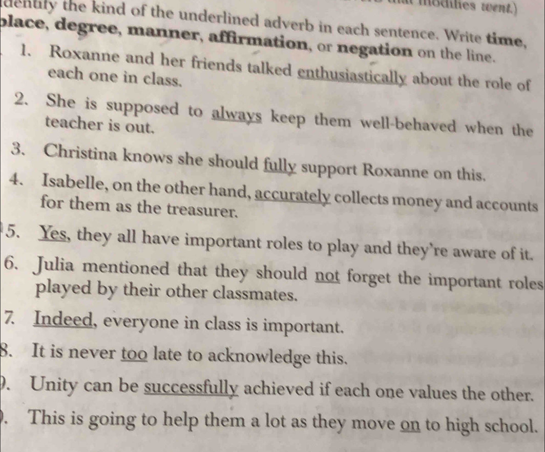 it modilies went.) 
denuly the kind of the underlined adverb in each sentence. Write time, 
place, degree, manner, affirmation, or negation on the line. 
1. Roxanne and her friends talked enthusiastically about the role of 
each one in class. 
2. She is supposed to always keep them well-behaved when the 
teacher is out. 
3. Christina knows she should fully support Roxanne on this. 
4. Isabelle, on the other hand, accurately collects money and accounts 
for them as the treasurer. 
5. Yes, they all have important roles to play and they're aware of it. 
6. Julia mentioned that they should not forget the important roles 
played by their other classmates. 
7. Indeed, everyone in class is important. 
8. It is never too late to acknowledge this. 
9. Unity can be successfully achieved if each one values the other. 
0. This is going to help them a lot as they move on to high school.