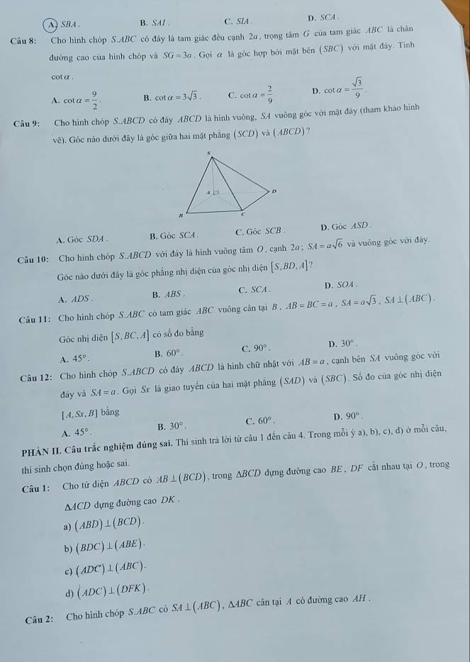 A ) SBA . B. SAI . C. SIA D. SCA 
Cầu 8: Cho hình chóp S.ABC có đây là tam giác đều cạnh 2α, trọng tâm G của tam giác ABC là chân
đường cao của hình chóp và SG=3a. Gọi α là góc hợp bởi mặt bên (SBC) với mặt đây. Tính
cot a .
A. cot alpha = 9/2 . B. cot alpha =3sqrt(3). C. cot alpha = 2/9 . D. cot alpha = sqrt(3)/9 .
Câu 9: Cho hình chóp S.ABCD có đây ABCD là hình vuông, SA vuông góc với mặt đây (tham kháo hình
vẽ). Góc nào dưới đây là góc giữa hai mặt phẳng (SC D) và (ABCD) ?
A. Góc SDA . B. Gòc SC4 . C. Góc SCB D. Góc ASD .
Câu 10: Cho hình chóp S.ABCD với đây là hình vuông tâm O, cạnh 2 2a;SA=asqrt(6) và vuông góc với đây
Góc nào dưới đây là góc phẳng nhị diện của góc nhị điện [S,BD,A] 7
A. ADS . B. ABS . C. SCA D. SOA .
Câu 11: Cho hình chóp S.ABC cô tam giác ABC vuông cân tại B AB=BC=a,SA=asqrt(3),SA⊥ (ABC).
Góc nhị diện [S,BC,A] có số do bằng
A. 45°. B. 60°. C. 90° D. 30°.
*  Câu 12: Cho hình chóp S.ABCD có đây ABCD là hình chữ nhật với AB=a , cạnh bên SA vuông góc với
đày và SA=a. Gọi Sx là giao tuyến của hai mặt phẳng (SAD) và (SBC). Số đo của góc nhị điện
[A,Sx,B] bằng
A. 45°. B. 30°. C. 60°. D. 90°.
PHẢN II. Câu trắc nghiệm đúng sai. Thí sinh trà lời từ câu 1 đến câu 4. Trong mỗi ý  (a),b),c),d) ở mỗi câu,
thí sinh chọn đúng hoặc sai.
Câu 1: Cho tử diện ABCD có AB⊥ (BCD) , trong △ BCD 0 dựng đường cao BE , DF cất nhau tại O, trong
△ ACD dựng đường cao DK .
a) (ABD)⊥ (BCD).
b) (BDC)⊥ (ABE).
c) (ADC)⊥ (ABC).
d) (ADC)⊥ (DFK).
Câu 2: Cho hình chóp ABC có SA⊥ (ABC),△ ABC cân tại A cỏ đường cao AH .