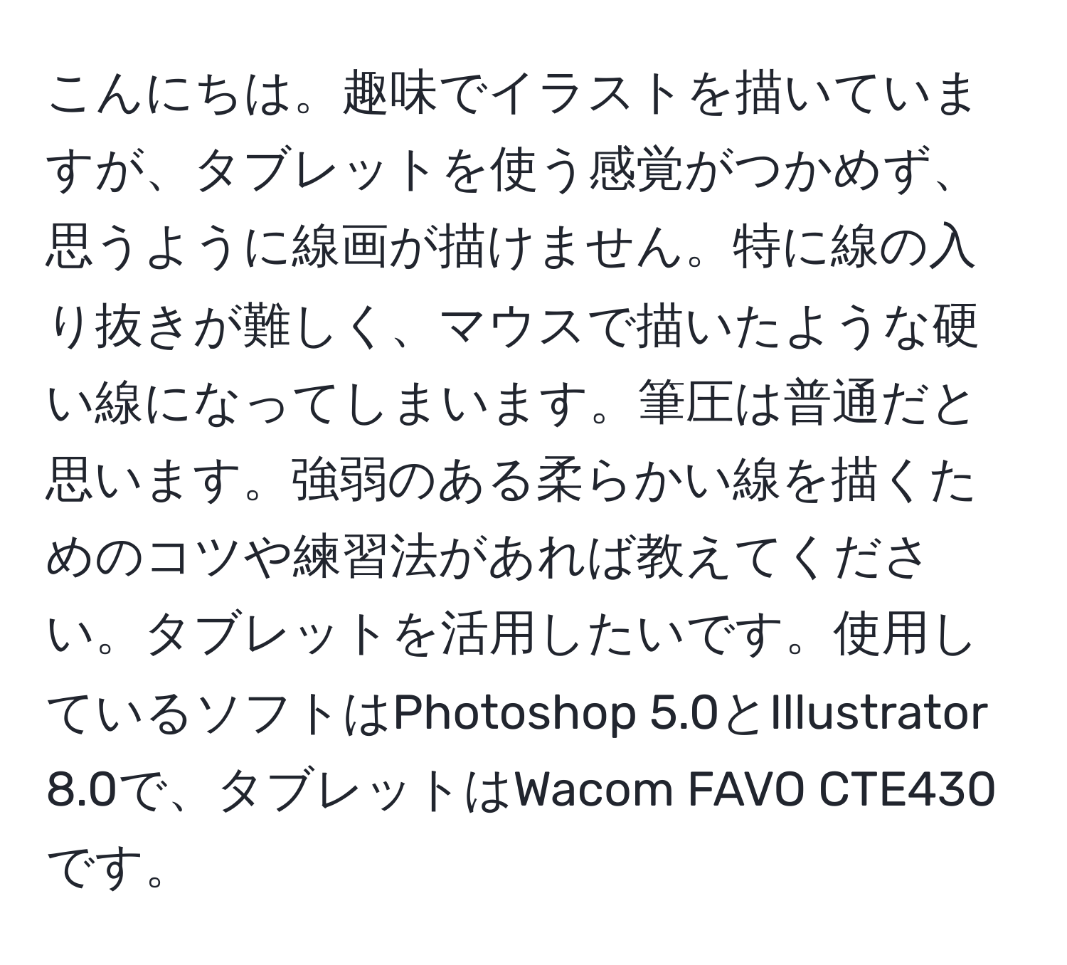 こんにちは。趣味でイラストを描いていますが、タブレットを使う感覚がつかめず、思うように線画が描けません。特に線の入り抜きが難しく、マウスで描いたような硬い線になってしまいます。筆圧は普通だと思います。強弱のある柔らかい線を描くためのコツや練習法があれば教えてください。タブレットを活用したいです。使用しているソフトはPhotoshop 5.0とIllustrator 8.0で、タブレットはWacom FAVO CTE430です。