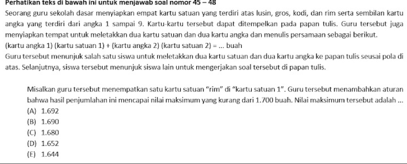 Perhatıkan teks di bawah inı untuk menjawab soal nomor 45 - 48
Seorang guru sekolah dasar menyiapkan empat kartu satuan yang terdiri atas lusin, gros, kodi, dan rim serta sembilan kartu
angka yang terdiri dari angka 1 sampai 9. Kartu-kartu tersebut dapat ditempelkan pada papan tulis. Guru tersebut juga
menyiapkan tempat untuk meletakkan dua kartu satuan dan dua kartu angka dan menulis persamaan sebagai berikut.
(kartu angka 1) (kartu satuan 1) + (kartu angka 2) (kartu satuan 2)=... buah
Guru tersebut menunjuk salah satu siswa untuk meletakkan dua kartu satuan dan dua kartu angka ke papan tulis seusai pola di
atas. Selanjutnya, siswa tersebut menunjuk siswa lain untuk mengerjakan soal tersebut di papan tulis.
Misalkan guru tersebut menempatkan satu kartu satuan “rim” di “kartu satuan 1 ”. Guru tersebut menambahkan aturan
bahwa hasil penjumlahan ini mencapai nilai maksimum yang kurang dari 1.700 buah. Nilai maksimum tersebut adalah ...
(A) 1.692
(B) 1.690
(C) 1.680
(D) 1.652
(E) 1.644