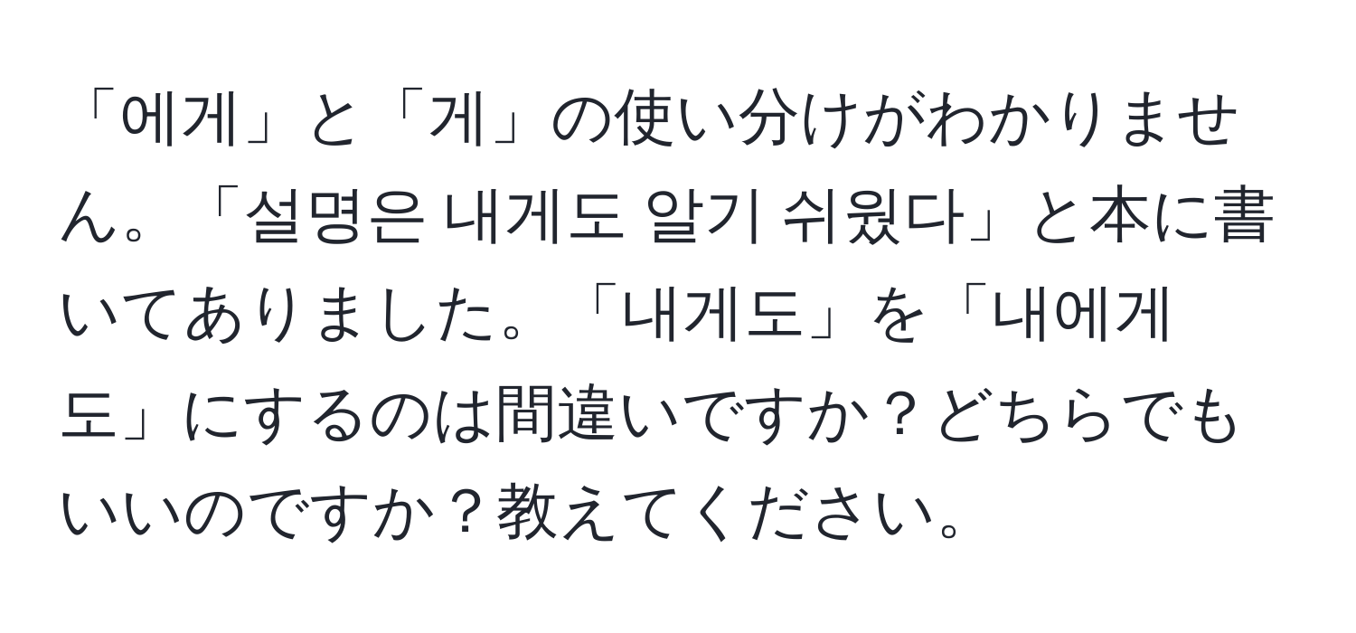 「에게」と「게」の使い分けがわかりません。「설명은 내게도 알기 쉬웠다」と本に書いてありました。「내게도」を「내에게도」にするのは間違いですか？どちらでもいいのですか？教えてください。