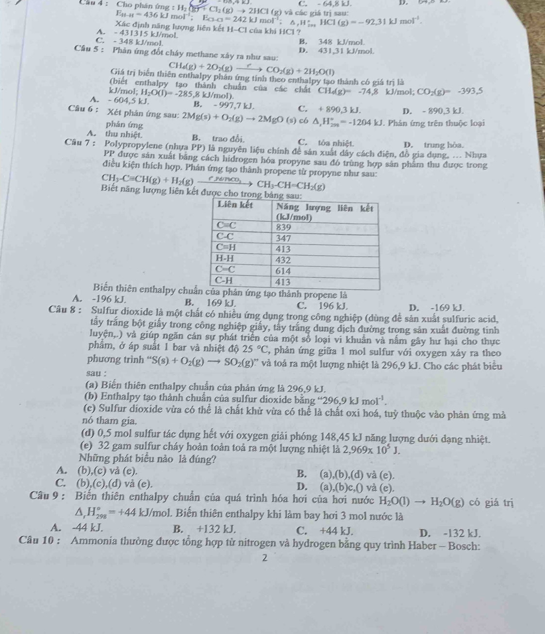 C. - 64.8
Cầu 4 : Cho phán ứng :H_2(g)+Cl_2(g)to 2HCl(g) và các giá trị sau:
E_H-H=436kJmol^(-1);E_Cl-Cl=242kJmol^(-1);△ ,H_iss HCl(g)=-92,31kJmol^(-1).
Xác định năng lượng liên kết H-C l của khí HCl ?
A. - 431315 kJ/mol
C. - 348 kJ/mol. B. 348 kJ/mol
D. 431,31 kJ/mol.
Câu 5 : Phản ứng đốt chây methane xây ra như sau:
C H_4(g)+2O_2(g)to CO_2(g)+2H_2O(l)
Giá trị biển thiên enthalpy phản ứng tính theo enthalpy tạo thành có giá trị là
(biết enthalpy tạo thành chuẩn của các chất CH_4(g)=-74.8 kJ/mol; CO_2(g)=-393.5
/ J/mol;H_2O(l)=-285,8kJ/mol)
A. -604,5kJ. B. - 997, 7kJ I C. +890,3kJ. D. - 890,3 kJ.
Câu 6 : Xét phản ứng sau: 2Mg(s)+O_2(g)to 2MgO(s) c6 △ _xH_(298)°=-1204kJ. Phản ứng trên thuộc loại
phản ứng
A. thu nhiệt. B. trao đổi. C. tỏa nhiệt. D. trung hòa.
Câu 7 : Polypropylene (nhưa PP) là nguyên liệu chính đề sản xuất dây cách điện, đồ gia dụng, ... Nhưa
PP được sản xuất bằng cách hidrogen hóa propyne sau đó trùng hợp sản phẩm thu được trong
điều kiện thích hợp. Phản ứng tạo thành propene từ propyne như sau:
CH_3-Cequiv CH(g)+H_2(g)xrightarrow e'ydrico, CH_3-CH=CH_2(g)
Biết năng lượng liên kết được cho
Biến thiên enthalpy chuẩành propene là
A. -196 kJ. B. 169 kJ. C. 196 kJ. D. -169 kJ.
Câu 8 : Sulfur dioxide là một chất có nhiều ứng dụng trong công nghiệp (dùng để sản xuất sulfuric acid,
tấy trắng bột giấy trong công nghiệp giấy, tấy trắng dung dịch đường trong sản xuất đường tinh
luyện,.) và giúp ngăn cản sự phát triển của một số loại vi khuẩn và nấm gây hư hại cho thực
phẩm, ở áp suất 1 bar và nhiệt độ 25°C , phản ứng giữa 1 mol sulfur với oxygen xảy ra theo
phương trình “ S(s)+O_2(g)to SO_2(g) ' và toả ra một lượng nhiệt là 296,9 kJ. Cho các phát biểu
sau :
(a) Biến thiên enthalpy chuẩn của phản ứng là 296,9 kJ.
(b) Enthalpy tạo thành chuẩn của sulfur dioxide bằng “296,9kJmol^(-1).
(c) Sulfur dioxide vừa có thể là chất khử vừa có thể là chất oxi hoá, tuỳ thuộc vào phản ứng mà
nó tham gia.
(d) 0,5 mol sulfur tác dụng hết với oxygen giải phóng 148,45 kJ năng lượng dưới dạng nhiệt.
(e) 32 gam sulfur cháy hoàn toàn toả ra một lượng nhiệt là 2,969* 10^5J.
Những phát biểu nào là đúng?
A. (b),(c) và (e). B. (a) ,(b),(d) và (e).
C. (b),(c),(d) và (e). ,(b)c,0 ) và (e).
D. (a)
Câu 9 : Biến thiên enthalpy chuẩn của quá trình hóa hơi của hơi nước H_2O(l)to H_2O(g) có giá trị
△ _rH_(298)°=+44kJ/mol 1 Biến thiên enthalpy khi làm bay hơi 3 mol nước là
A. -44 kJ. B. +132 kJ. C. +44 kJ. D. -132 kJ.
Câu 10 : Ammonia thường được tổng hợp từ nitrogen và hydrogen bằng quy trình Haber - Bosch:
2