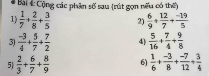 Cộng các phân số sau (rút gọn nếu có thể) 
1)  1/7 + 2/8 + 3/5   6/9 + 12/7 + (-19)/5 
2) 
3)  (-3)/4 + 5/7 + 7/2  4)  5/16 + 7/4 + 9/8 
5)  2/3 + 6/7 + 8/9 
6)  1/6 + (-3)/8 + (-7)/12 + 3/4 