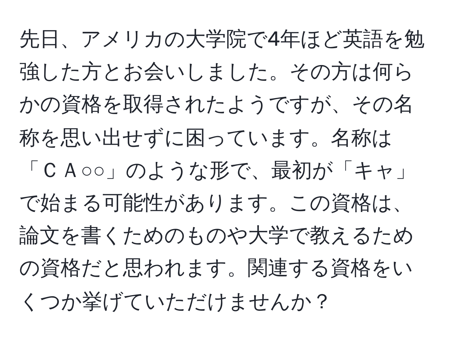 先日、アメリカの大学院で4年ほど英語を勉強した方とお会いしました。その方は何らかの資格を取得されたようですが、その名称を思い出せずに困っています。名称は「ＣＡ○○」のような形で、最初が「キャ」で始まる可能性があります。この資格は、論文を書くためのものや大学で教えるための資格だと思われます。関連する資格をいくつか挙げていただけませんか？