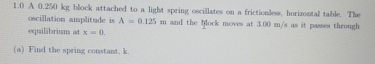 1.0 A 0.250 kg block attached to a light spring oscillates on a frictionless, horizontal table. The 
oscillation amplitude is A=0.125m and the block moves at 3.00 m/s as it passes through 
equilibrium at x=0. 
(a) Find the spring constant, k.