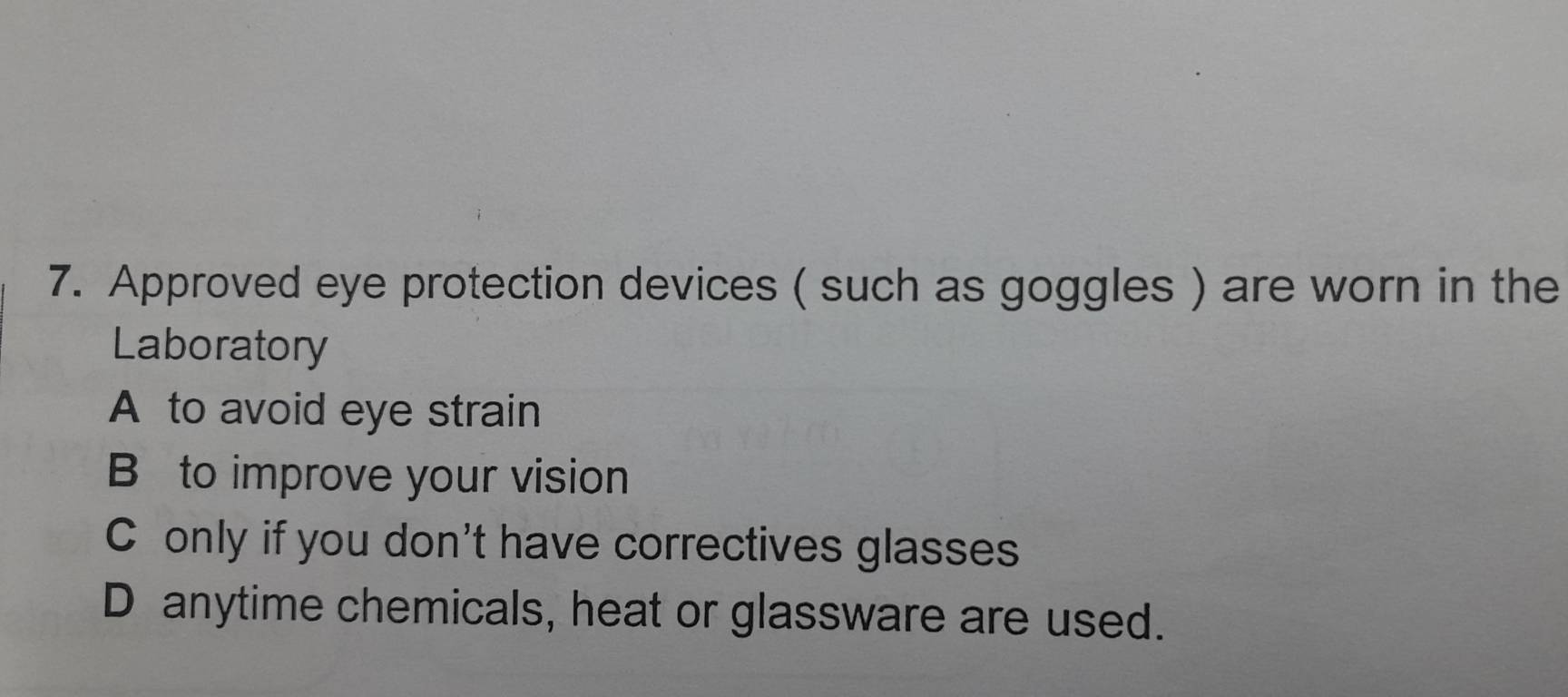 Approved eye protection devices ( such as goggles ) are worn in the
Laboratory
A to avoid eye strain
B to improve your vision
C only if you don't have correctives glasses
D anytime chemicals, heat or glassware are used.