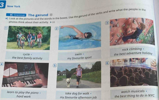 New York 
a) Look at the pictures and the words in the boxes. Use the gerund of the verbs and write what the people in the 
Comma The gerund ⊥ 
photos think about their activity. #69 
rock climbing . 
cycle . 
the best family activity my favourite sport swim . the best adventure holiday 
4 
learn to play the piano - take dog for walk . 
watch musicals 。 
hard work my favourite afternoon job the best thing to do in NYC