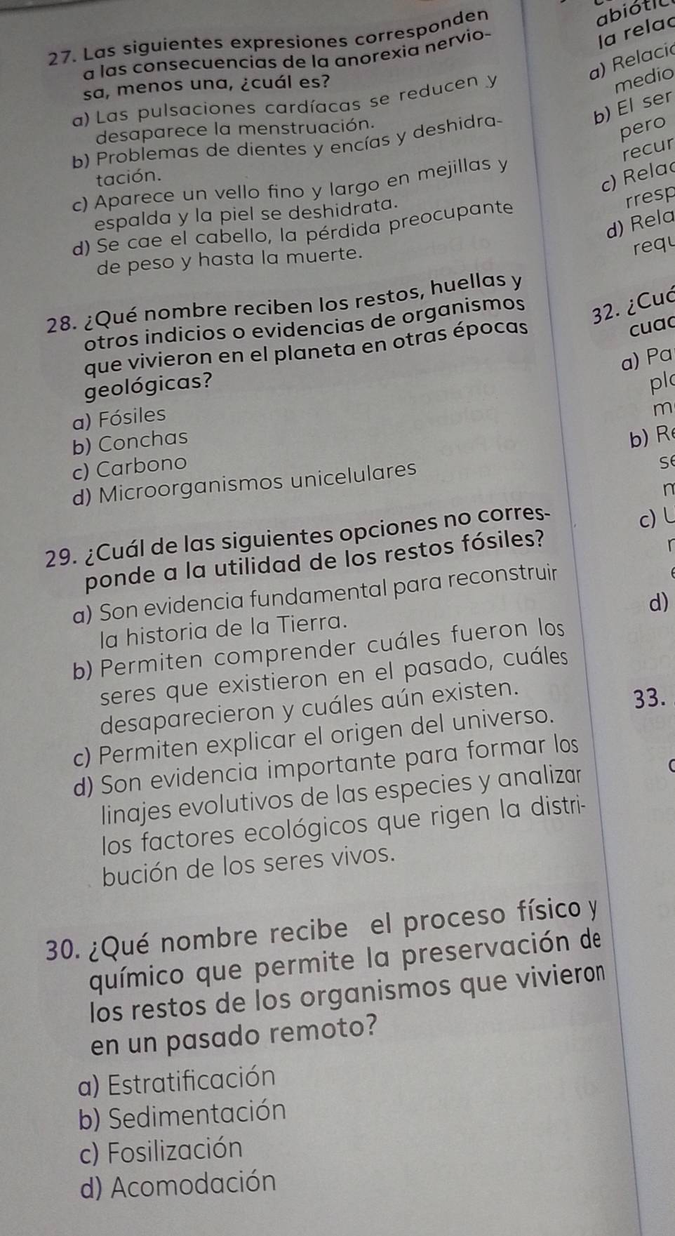 Las siguientes expresiones corresponden
abiótil
a las consecuencias de la anorexia nervio
la rela
a) Relacio
sa, menos una, ¿cuál es?
a) Las pulsaciones cardíacas se reducen y
medio
b) El ser
desaparece la menstruación.
b) Problemas de dientes y encías y deshidra-
pero
recur
tación.
c) Rela
c) Aparece un vello fino y largo en mejillas y
espalda y la piel se deshidrata.
d) Rela
d) Se cae el cabello, la pérdida preocupante
rresp
de peso y hasta la muerte.
requ
28. ¿Qué nombre reciben los restos, huellas y
otros indicios o evidencias de organismos 32. ¿Cuć
que vivieron en el planeta en otras épocas
cuac
a) Pa
geológicas? pl
a) Fósiles
m
b) Conchas
b) R
c) Carbono
d) Microorganismos unicelulares
S
n
29. ¿Cuál de las siguientes opciones no corres
c) L
ponde a la utilidad de los restos fósiles?
r
a) Son evidencia fundamental para reconstruir
d)
la historia de la Tierra.
b) Permiten comprender cuáles fueron los
seres que existieron en el pasado, cuáles
desaparecieron y cuáles aún existen.
33.
c) Permiten explicar el origen del universo.
d) Son evidencia importante para formar los
linajes evolutivos de las especies y analizar
los factores ecológicos que rigen la distri-
bución de los seres vivos.
30. ¿Qué nombre recibe el proceso físico y
químico que permite la preservación de
los restos de los organismos que vivieron
en un pasado remoto?
a) Estratificación
b) Sedimentación
c) Fosilización
d) Acomodación