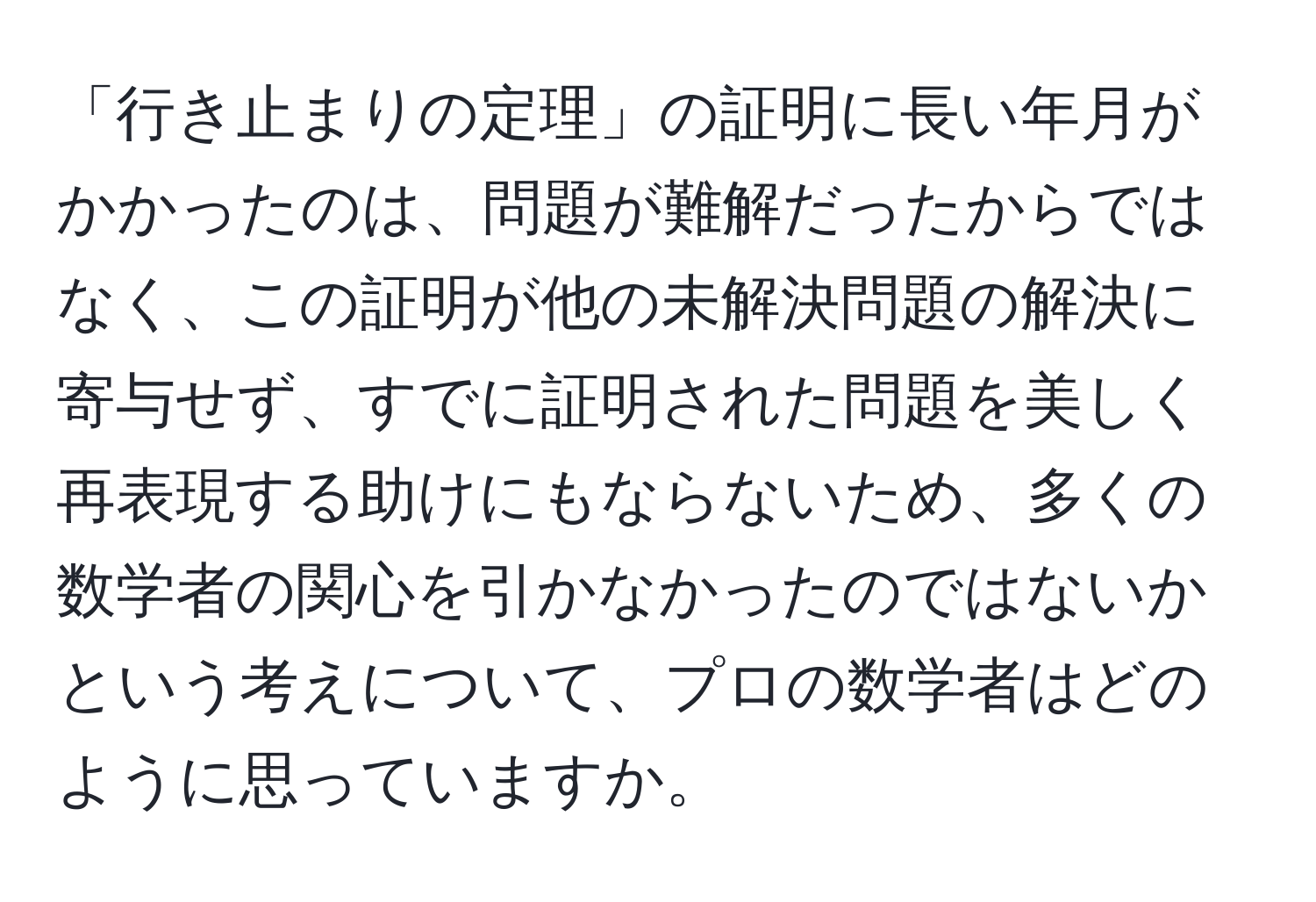 「行き止まりの定理」の証明に長い年月がかかったのは、問題が難解だったからではなく、この証明が他の未解決問題の解決に寄与せず、すでに証明された問題を美しく再表現する助けにもならないため、多くの数学者の関心を引かなかったのではないかという考えについて、プロの数学者はどのように思っていますか。