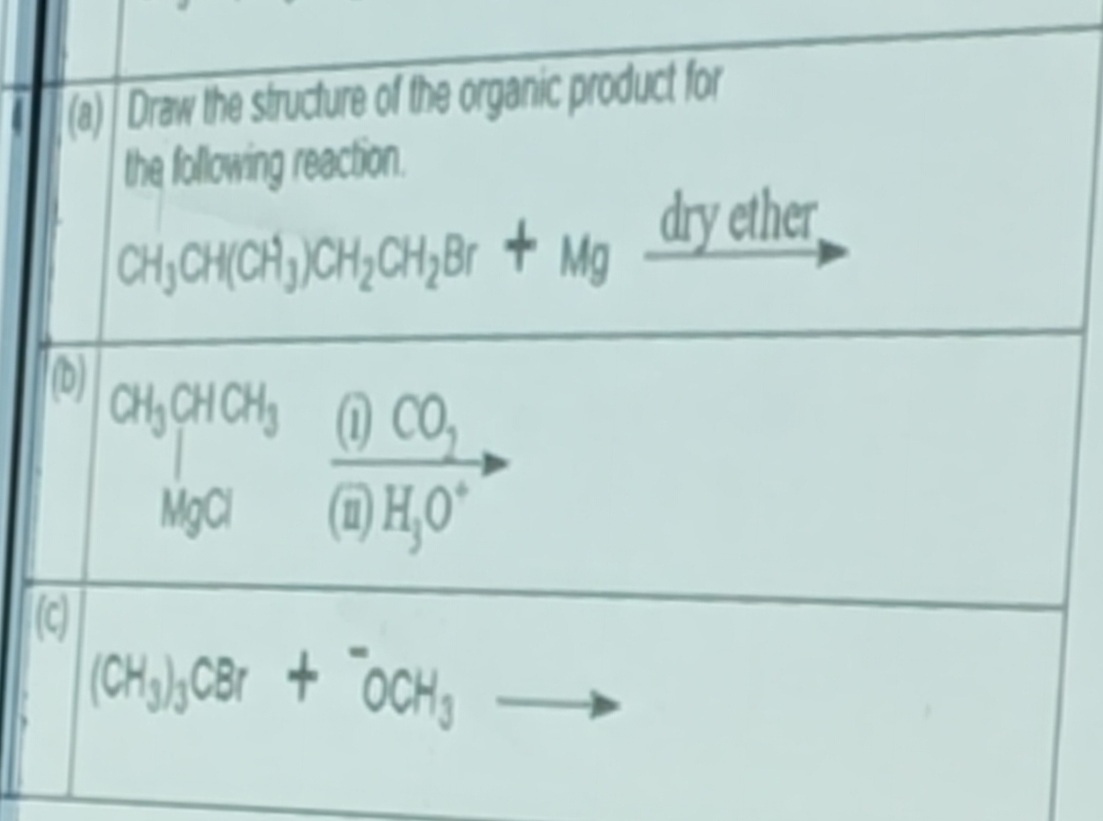 Draw the structure of the organic product for 
the following reaction.
CH_3CH(CH_3)CH_2CH_2Br+Mg _ arye ther 
(b)
CH_3CHCH_3 frac (i)CO_7(8)H_3O^+
(c)
(CH_3)_3CBr+^-OCH_3to