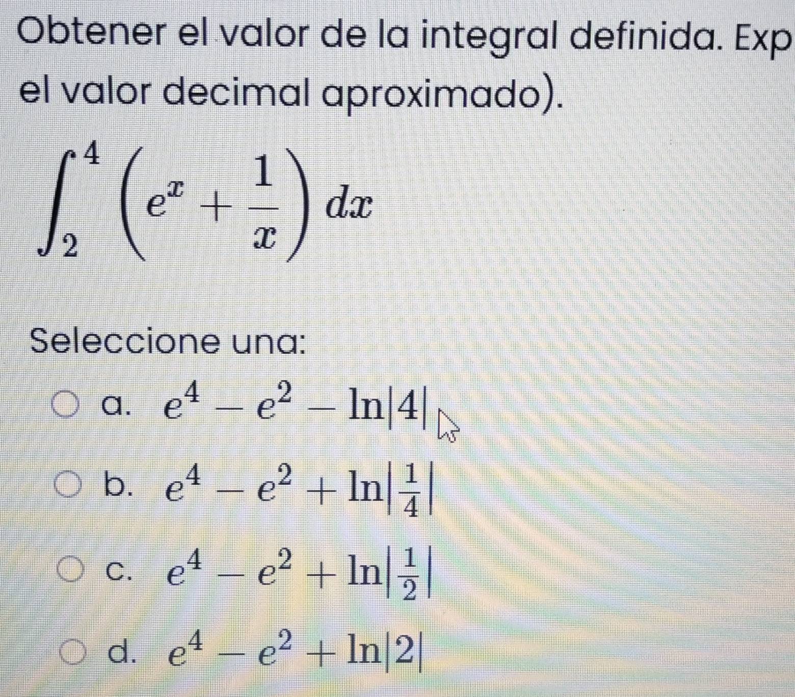 Obtener el valor de la integral definida. Exp
el valor decimal aproximado).
∈t _2^(4(e^x)+ 1/x )dx
Seleccione una:
a. e^4-e^2-ln |4|
b. e^4-e^2+ln | 1/4 |
C. e^4-e^2+ln | 1/2 |
d. e^4-e^2+ln |2|