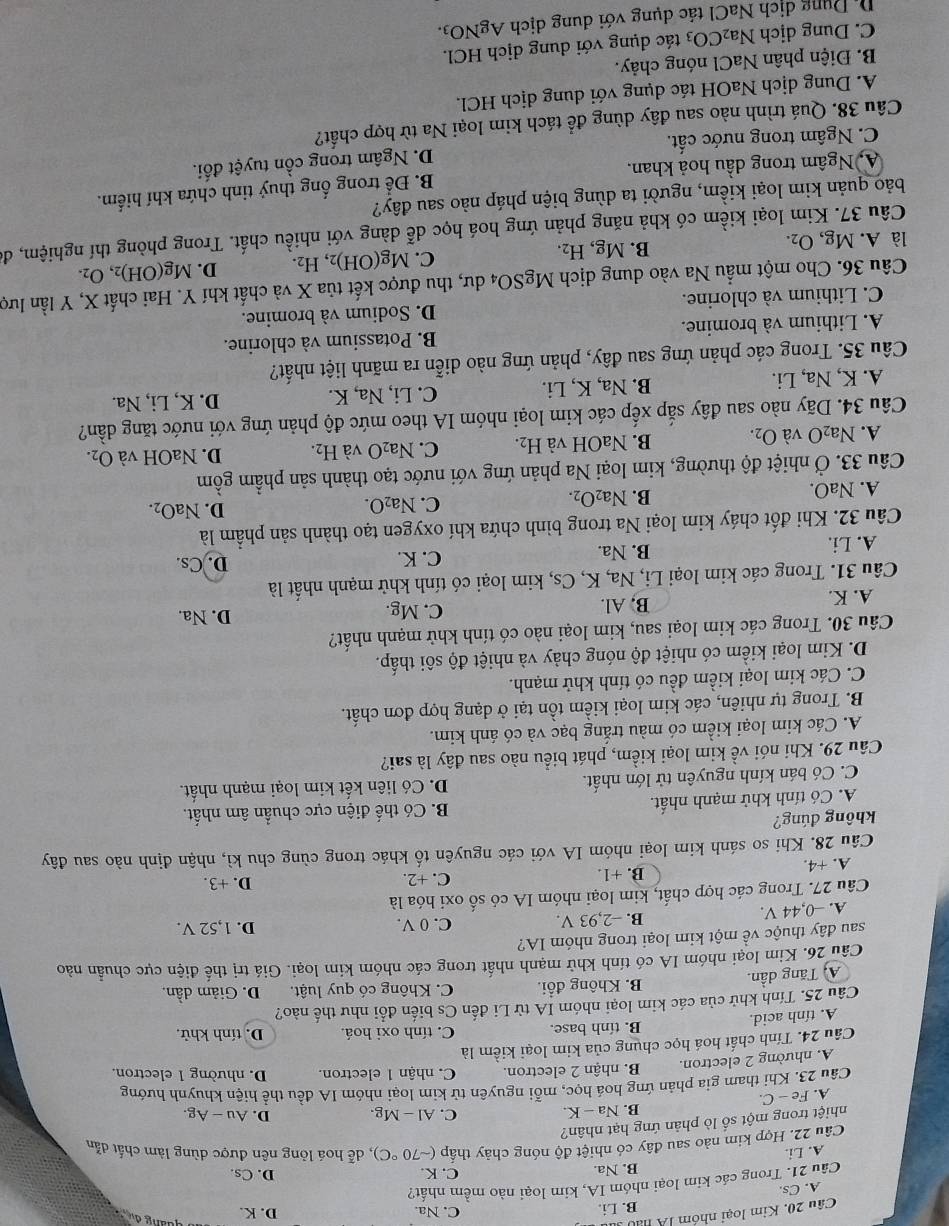 Kim loại nhóm lA nao
B. Li. C. Na. D. K.
A. Cs.
Câu 21. Trong các kim loại nhóm IA, kim loại nào mềm nhất?
B. Na. C. K. D. Cs.
A. Li.
Câu 22. Hợp kim nào sau đây có nhiệt độ nóng chảy thấp (sim 70°C) , dễ hoá lỏng nên được dùng làm chất dẫn
nhiệt trong một số lò phản ứng hạt nhân?
B. Na-K. C. Al - Mg. D. Au — Ag.
A. Fe-C.
Câu 23. Khi tham gia phản ứng hoá học, mỗi nguyên tử kim loại nhóm IA đều thể hiện khuỳnh hướng
A. nhường 2 electron. B. nhận 2 electron. C. nhân 1 electron. D. nhường 1 electron.
Câu 24. Tính chất hoá học chụng của kim loại kiểm là
A. tính acid. B. tính base. C. tính oxi hoá. D. tính khử.
Câu 25. Tính khử của các kim loại nhóm IA từ Li đến Cs biến đổi như thể nào?
A Tăng dần. B. Không đổi. C. Không có quy luật. D. Giảm dần.
Câu 26. Kim loại nhóm IA có tính khử mạnh nhất trong các nhóm kim loại. Giá trị thế điện cực chuẩn nào
sau đây thuộc về một kim loại trong nhóm IA? D. 1,52 V.
A. -0,44 V.
B. -2,93 V. C. 0 V.
Câu 27. Trong các hợp chất, kim loại nhóm IA có số oxi hóa là
C. +2.
A. +4. B. +1. D. +3.
Câu 28. Khi so sánh kim loại nhóm IA với các nguyên tố khác trong cùng chu kì, nhận định nào sau đây
không đúng?
A. Có tính khử mạnh nhất. B. Có thế điện cực chuẩn âm nhất.
C. Có bán kính nguyên tử lớn nhất. D. Có liên kết kim loại mạnh nhất.
Câu 29. Khi nói về kim loại kiềm, phát biểu nào sau đây là sai?
A. Các kim loại kiểm có màu trắng bạc và có ánh kim.
B. Trong tự nhiên, các kim loại kiềm tồn tại ở dạng hợp đơn chất.
C. Các kim loại kiềm đều có tính khử mạnh.
D. Kim loại kiểm có nhiệt độ nóng chảy và nhiệt độ sôi thấp.
Câu 30. Trong các kim loại sau, kim loại nào có tính khử mạnh nhất?
A. K. B, Al. C. Mg. D. Na.
Câu 31. Trong các kim loại Li, Na, K, Cs, kim loại có tính khử mạnh nhất là
A. Li. B. Na. C. K. D. Cs.
Câu 32. Khi đốt cháy kim loại Na trong bình chứa khí oxygen tạo thành sản phầm là
A. NaO. C. Na₂O. D. NaO_2.
B. Na_2O_2.
Câu 33. Ở nhiệt độ thường, kim loại Na phản ứng với nước tạo thành sản phẩm gồm
A. Na_2O và O_2. B. NaOH và H_2. C. ] Na_2O và H_2. D. NaOH và O_2.
Câu 34. Dãy nào sau đây sắp xếp các kim loại nhóm IA theo mức độ phản ứng với nước tăng dần?
A. K, Na, Li. B. Na, K, Li. C. Li, Na, K. D. K, Li, Na.
Câu 35. Trong các phản ứng sau đây, phản ứng nào diễn ra mãnh liệt nhất?
A. Lithium và bromine. B. Potassium và chlorine.
C. Lithium và chlorine. D. Sodium và bromine.
Câu 36. Cho một mẫu Na vào dung dịch MgSO_4 4 dư, thu được kết tủa X và chất khí Y. Hai chất X, Y lần lượ
là A. Mg,O_2.
B. Mg,H_2. , H2. D. Mg(OH)_2,O_2.
C. Mg(OH)_2
Câu 37. Kim loại kiềm có khả năng phản ứng hoá học dễ dàng với nhiều chất. Trong phòng thí nghiệm, đá
bảo quản kim loại kiểm, người ta dùng biện pháp nào sau đây?
A, Ngâm trong dầu hoả khan. B. Để trong ống thuỷ tinh chứa khí hiểm.
C. Ngâm trong nước cất. D. Ngâm trong cồn tuyệt đối.
Câu 38. Quá trình nào sau đây dùng để tách kim loại Na từ hợp chất?
A. Dung dịch NaOH tác dụng với dung địch HCl.
B. Điện phân NaCl nóng chảy.
C. Dung dịch Na_2CO_3 tác dụng với dung dịch HCl.
Dị Dụng dịch NaCl tác dụng với dung dịch AgNO3.