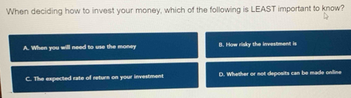 When deciding how to invest your money, which of the following is LEAST important to know?
A. When you will need to use the money B. How risky the investment is
C. The expected rate of return on your investment D. Whether or not deposits can be made online