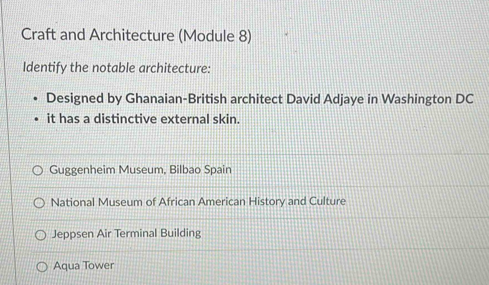 Craft and Architecture (Module 8)
Identify the notable architecture:
Designed by Ghanaian-British architect David Adjaye in Washington DC
it has a distinctive external skin.
Guggenheim Museum, Bilbao Spain
National Museum of African American History and Culture
Jeppsen Air Terminal Building
Aqua Tower