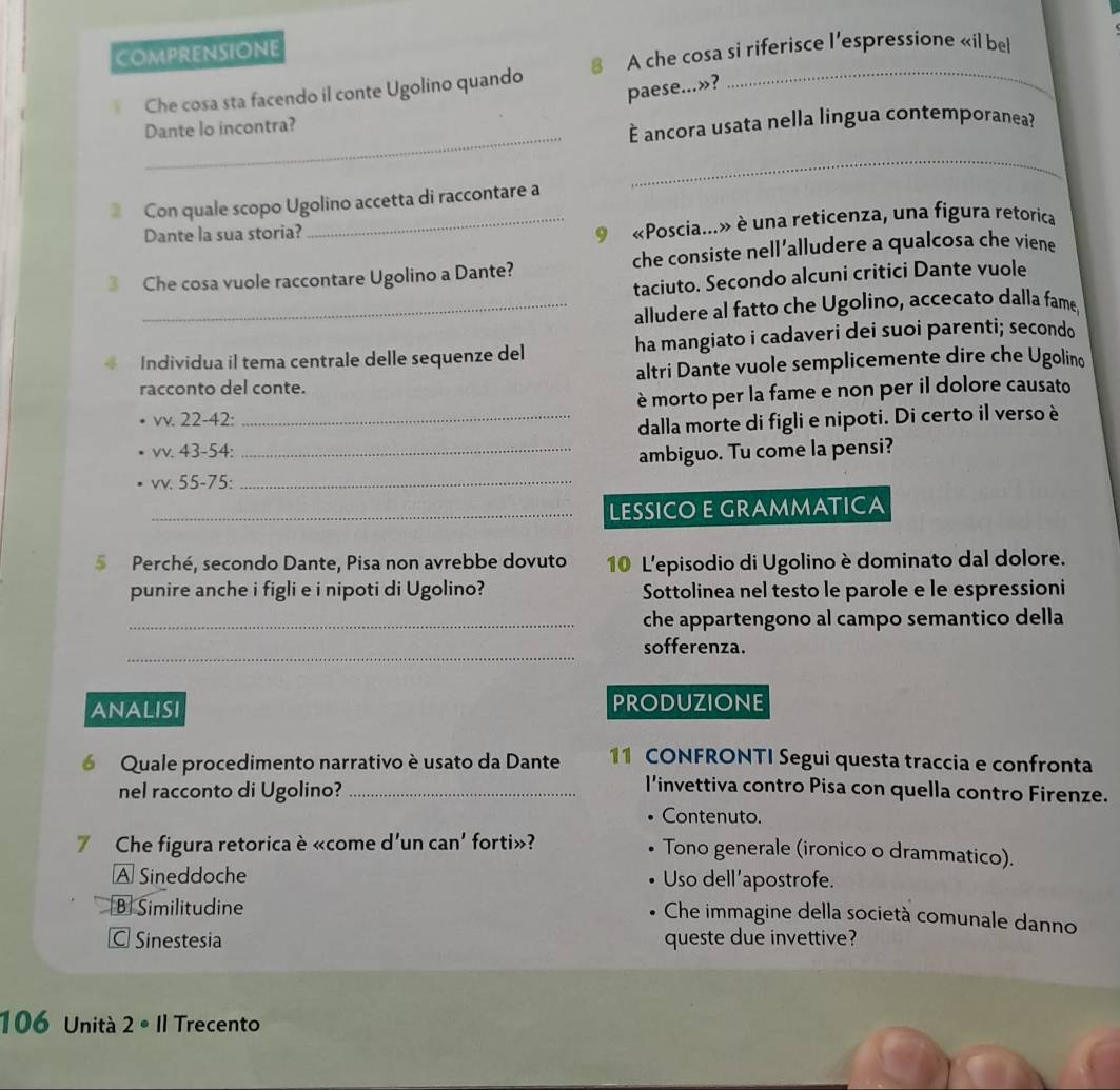 comprensione
Che cosa sta facendo il conte Ugolino quando 8 A che cosa si riferisce l'espressione «il bel
paese...»?
_
Dante lo incontra?
— ancora usata nella lingua contemporanea?
_
Con quale scopo Ugolino accetta di raccontare a
Dante la sua storia?
_ «Poscia...» è una reticenza, una figura retorica
3 Che cosa vuole raccontare Ugolino a Dante? che consiste nell’alludere a qualcosa che viene
taciuto. Secondo alcuni critici Dante vuole
_alludere al fatto che Ugolino, accecato dalla fame
4 Individua il tema centrale delle sequenze del ha mangiato i cadaveri dei suoi parenti; secondo
racconto del conte. altri Dante vuole semplicemente dire che Ugolino
è morto per la fame e non per il dolore causato
vv. 22-42:
_dalla morte di figli e nipoti. Di certo il verso è
VV. 43-54
_ambiguo. Tu come la pensi?
VV. 55- 75:_
_LESSICOE GRAMMATICA
5 Perché, secondo Dante, Pisa non avrebbe dovuto 10 L'episodio di Ugolino è dominato dal dolore.
punire anche i figli e i nipoti di Ugolino? Sottolinea nel testo le parole e le espressioni
_che appartengono al campo semantico della
_
sofferenza.
ANALISI produzione
6 Quale procedimento narrativo è usato da Dante 11 CONFRONTI Segui questa traccia e confronta
nel racconto di Ugolino?_
l’invettiva contro Pisa con quella contro Firenze.
• Contenuto.
7 Che figura retorica è «come d'un can' forti»? Tono generale (ironico o drammatico).
A Sineddoche Uso dell’apostrofe.
B Similitudine
Che immagine della società comunale danno
C Sinestesia queste due invettive?
106 Unità 2· 11 Trecento