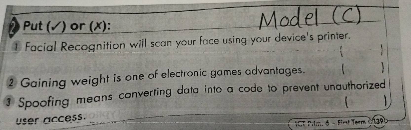 Put (✓) or (✗): 
1 Facial Recognition will scan your face using your device's printer. 

2 Gaining weight is one of electronic games advantages. 
 
3 Spoofing means converting data into a code to prevent unauthorized 
ser access. 
ICT Prim, 6 - First Term 0139