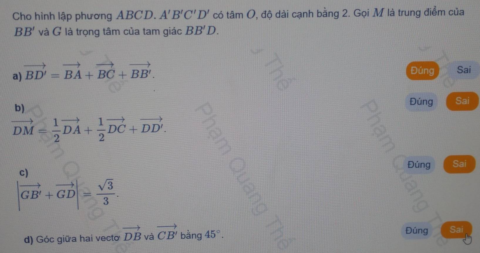 Cho hình lập phương ABCD. A'B'C'D' có th tan O 9, độ dài cạnh bằng 2. Gọi M là trung điểm của
BB' và G là trọng tâm của tam giác BB'D.
a) vector BD'=vector BA+vector BC+vector BB'.
Đúng Sai
b)
Đúng Sai
vector DM= 1/2 vector DA+ 1/2 vector DC+vector DD'. 
c
Đúng Sai
|vector GB'+vector GD|= sqrt(3)/3 . 
Đúng
d) Góc giữa hai vecto vector DB và vector CB' bằng 45°. Sai